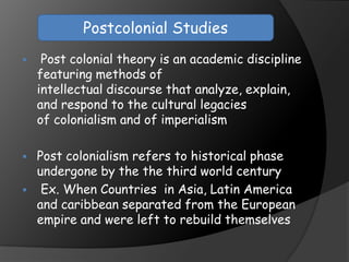  Post colonial theory is an academic discipline
featuring methods of
intellectual discourse that analyze, explain,
and respond to the cultural legacies
of colonialism and of imperialism
 Post colonialism refers to historical phase
undergone by the the third world century
 Ex. When Countries in Asia, Latin America
and caribbean separated from the European
empire and were left to rebuild themselves
Postcolonial Studies
 