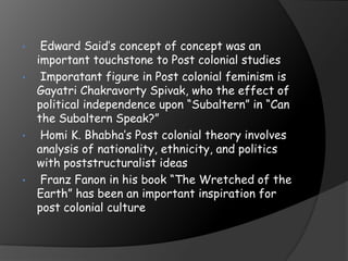• Edward Said’s concept of concept was an
important touchstone to Post colonial studies
• Imporatant figure in Post colonial feminism is
Gayatri Chakravorty Spivak, who the effect of
political independence upon “Subaltern” in “Can
the Subaltern Speak?”
• Homi K. Bhabha’s Post colonial theory involves
analysis of nationality, ethnicity, and politics
with poststructuralist ideas
• Franz Fanon in his book “The Wretched of the
Earth” has been an important inspiration for
post colonial culture
 