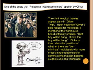 The criminological themes
appear early in “Oliver
Twist.” Upon hearing of Oliver‟s
bold request for more food, a
member of the workhouse
board solemnly predicts, “That
boy will be hung. I know that
boy will be hung.” Dickens
thus raises the question of
whether there are “born
criminals”–individuals with more
or less innate tendencies to
commit crime that can become
evident even at a young age
One of the quote that “Please sir I want some more” spoken by Oliver
 