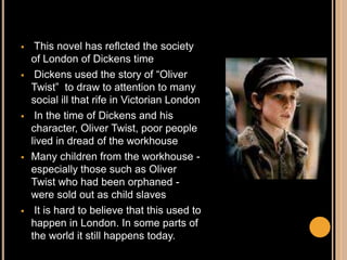  This novel has reflcted the society
of London of Dickens time
 Dickens used the story of “Oliver
Twist” to draw to attention to many
social ill that rife in Victorian London
 In the time of Dickens and his
character, Oliver Twist, poor people
lived in dread of the workhouse
 Many children from the workhouse -
especially those such as Oliver
Twist who had been orphaned -
were sold out as child slaves
 It is hard to believe that this used to
happen in London. In some parts of
the world it still happens today.
 