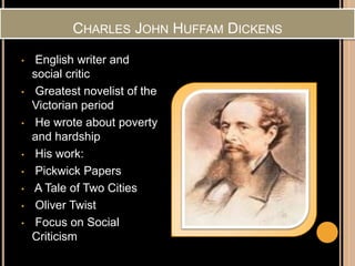 CHARLES JOHN HUFFAM DICKENS
• English writer and
social critic
• Greatest novelist of the
Victorian period
• He wrote about poverty
and hardship
• His work:
• Pickwick Papers
• A Tale of Two Cities
• Oliver Twist
• Focus on Social
Criticism
 