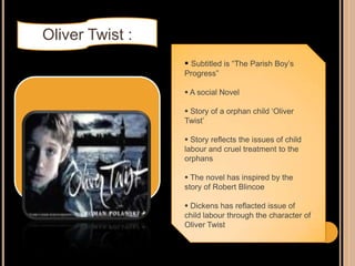  Subtitled is “The Parish Boy‟s
Progress”
 A social Novel
 Story of a orphan child „Oliver
Twist‟
 Story reflects the issues of child
labour and cruel treatment to the
orphans
 The novel has inspired by the
story of Robert Blincoe
 Dickens has reflacted issue of
child labour through the character of
Oliver Twist
Oliver Twist :
 