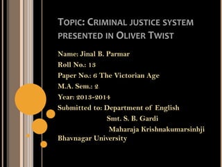 TOPIC: CRIMINAL JUSTICE SYSTEM
PRESENTED IN OLIVER TWIST
Name: Jinal B. Parmar
Roll No.: 13
Paper No.: 6 The Victorian Age
M.A. Sem.: 2
Year: 2013-2014
Submitted to: Department of English
Smt. S. B. Gardi
Maharaja Krishnakumarsinhji
Bhavnagar University
 