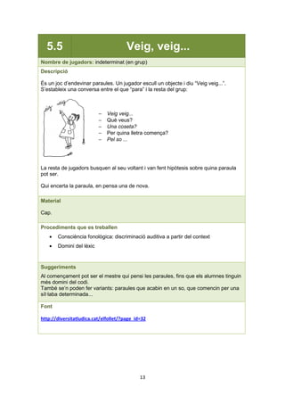 13
5.5 Veig, veig...
Nombre de jugadors: indeterminat (en grup)
Descripció
És un joc d’endevinar paraules. Un jugador escull un objecte i diu “Veig veig...”.
S’estableix una conversa entre el que “para” i la resta del grup:
− Veig veig...
− Què veus?
− Una coseta?
− Per quina lletra comença?
− Pel so ...
La resta de jugadors busquen al seu voltant i van fent hipòtesis sobre quina paraula
pot ser.
Qui encerta la paraula, en pensa una de nova.
Material
Cap.
Procediments que es treballen
• Consciència fonològica: discriminació auditiva a partir del context
• Domini del lèxic
Suggeriments
Al començament pot ser el mestre qui pensi les paraules, fins que els alumnes tinguin
més domini del codi.
També se’n poden fer variants: paraules que acabin en un so, que comencin per una
síl·laba determinada...
Font
http://diversitatludica.cat/elfollet/?page_id=32
 