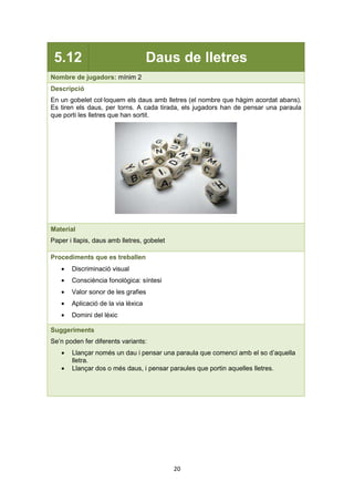 20
5.12 Daus de lletres
Nombre de jugadors: mínim 2
Descripció
En un gobelet col·loquem els daus amb lletres (el nombre que hàgim acordat abans).
Es tiren els daus, per torns. A cada tirada, els jugadors han de pensar una paraula
que porti les lletres que han sortit.
Material
Paper i llapis, daus amb lletres, gobelet
Procediments que es treballen
• Discriminació visual
• Consciència fonològica: síntesi
• Valor sonor de les grafies
• Aplicació de la via lèxica
• Domini del lèxic
Suggeriments
Se’n poden fer diferents variants:
• Llançar només un dau i pensar una paraula que comenci amb el so d’aquella
lletra.
• Llançar dos o més daus, i pensar paraules que portin aquelles lletres.
 