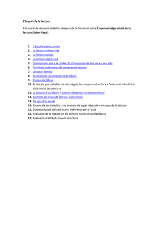 L’Impuls de la lectura
Col·lecció de dossiers didàctics derivats de la formació sobre L’aprenentatge inicial de la
lectura (Saber llegir)
1. L’escolta estructurada
2. La lectura compartida
3. La lectura guiada
4. La lectura expressiva
5. Orientacions per a la confecció d’una prova de lectura en veu alta
6. Activitats autònomes de comprensió lectora
7. Lectura i família
8. Presentació i recomanació de llibres
9. Parlem de llibres
10. Activitats per treballar les estratègies de comprensió lectora a l’educació infantil i al
cicle inicial de primària
11. La lectura d’un àlbum il·lustrat: Magenta i la balena blanca
12. Exemple de prova de lectura. Cicle inicial
13. Els jocs d’ús social
14. Racons de joc simbòlic. Una manera de jugar i descobrir els usos de la lectura
15. Sistematització del codi escrit. Referents per a l’aula
16. Avaluació de la lectura en els primers nivells d’escolarització
17. Avaluació d’actituds envers la lectura
 