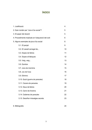 3
ÍNDEX
1. Justificació 4
2. Què s’entén per “Jocs d’ús social”? 5
3. El paper del docent 5
4. Procediments implicats en l’adquisició del codi 6
5. Alguns exemples de jocs d’ús social 8
5.1. El penjat 9
5.2. El vaixell carregat de... 10
5.3. Sopes de lletres 11
5.4. Sopes sil·làbiques 12
5.5. Veig, veig... 13
5.6. Quintos 14
5.7. Jocs de memòria 15
5.8. Joc de l’oca 16
5.9. Dòmino 17
5.10. Quizl (guerra de paraules) 18
5.11. Cacera de paraules 19
5.12. Daus de lletres 20
5.13. Canvi de fonema 21
5.14. Cadenes de paraules 22
5.15. Desxifrar missatges secrets 23
6. Bibliografia 24
 