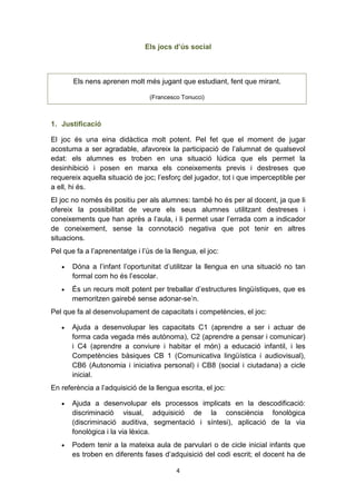 4
Els jocs d’ús social
Els nens aprenen molt més jugant que estudiant, fent que mirant.
(Francesco Tonucci)
1. Justificació
El joc és una eina didàctica molt potent. Pel fet que el moment de jugar
acostuma a ser agradable, afavoreix la participació de l’alumnat de qualsevol
edat: els alumnes es troben en una situació lúdica que els permet la
desinhibició i posen en marxa els coneixements previs i destreses que
requereix aquella situació de joc; l’esforç del jugador, tot i que imperceptible per
a ell, hi és.
El joc no només és positiu per als alumnes: també ho és per al docent, ja que li
ofereix la possibilitat de veure els seus alumnes utilitzant destreses i
coneixements que han après a l’aula, i li permet usar l’errada com a indicador
de coneixement, sense la connotació negativa que pot tenir en altres
situacions.
Pel que fa a l’aprenentatge i l’ús de la llengua, el joc:
• Dóna a l’infant l’oportunitat d’utilitzar la llengua en una situació no tan
formal com ho és l’escolar.
• És un recurs molt potent per treballar d’estructures lingüístiques, que es
memoritzen gairebé sense adonar-se’n.
Pel que fa al desenvolupament de capacitats i competències, el joc:
• Ajuda a desenvolupar les capacitats C1 (aprendre a ser i actuar de
forma cada vegada més autònoma), C2 (aprendre a pensar i comunicar)
i C4 (aprendre a conviure i habitar el món) a educació infantil, i les
Competències bàsiques CB 1 (Comunicativa lingüística i audiovisual),
CB6 (Autonomia i iniciativa personal) i CB8 (social i ciutadana) a cicle
inicial.
En referència a l’adquisició de la llengua escrita, el joc:
• Ajuda a desenvolupar els processos implicats en la descodificació:
discriminació visual, adquisició de la consciència fonològica
(discriminació auditiva, segmentació i síntesi), aplicació de la via
fonològica i la via lèxica.
• Podem tenir a la mateixa aula de parvulari o de cicle inicial infants que
es troben en diferents fases d’adquisició del codi escrit; el docent ha de
 