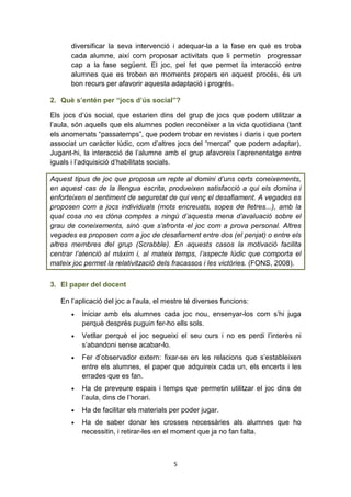 5
diversificar la seva intervenció i adequar-la a la fase en què es troba
cada alumne, així com proposar activitats que li permetin progressar
cap a la fase següent. El joc, pel fet que permet la interacció entre
alumnes que es troben en moments propers en aquest procés, és un
bon recurs per afavorir aquesta adaptació i progrés.
2. Què s’entén per “jocs d’ús social”?
Els jocs d’ús social, que estarien dins del grup de jocs que podem utilitzar a
l’aula, són aquells que els alumnes poden reconèixer a la vida quotidiana (tant
els anomenats “passatemps”, que podem trobar en revistes i diaris i que porten
associat un caràcter lúdic, com d’altres jocs del “mercat” que podem adaptar).
Jugant-hi, la interacció de l’alumne amb el grup afavoreix l’aprenentatge entre
iguals i l’adquisició d’habilitats socials.
Aquest tipus de joc que proposa un repte al domini d’uns certs coneixements,
en aquest cas de la llengua escrita, produeixen satisfacció a qui els domina i
enforteixen el sentiment de seguretat de qui venç el desafiament. A vegades es
proposen com a jocs individuals (mots encreuats, sopes de lletres...), amb la
qual cosa no es dóna comptes a ningú d’aquesta mena d’avaluació sobre el
grau de coneixements, sinó que s’afronta el joc com a prova personal. Altres
vegades es proposen com a joc de desafiament entre dos (el penjat) o entre els
altres membres del grup (Scrabble). En aquests casos la motivació facilita
centrar l’atenció al màxim i, al mateix temps, l’aspecte lúdic que comporta el
mateix joc permet la relativització dels fracassos i les victòries. (FONS, 2008).
3. El paper del docent
En l’aplicació del joc a l’aula, el mestre té diverses funcions:
• Iniciar amb els alumnes cada joc nou, ensenyar-los com s’hi juga
perquè després puguin fer-ho ells sols.
• Vetllar perquè el joc segueixi el seu curs i no es perdi l’interès ni
s’abandoni sense acabar-lo.
• Fer d’observador extern: fixar-se en les relacions que s’estableixen
entre els alumnes, el paper que adquireix cada un, els encerts i les
errades que es fan.
• Ha de preveure espais i temps que permetin utilitzar el joc dins de
l’aula, dins de l’horari.
• Ha de facilitar els materials per poder jugar.
• Ha de saber donar les crosses necessàries als alumnes que ho
necessitin, i retirar-les en el moment que ja no fan falta.
 