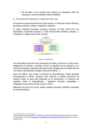 6
• Ha de saber en tot moment quin objectiu es persegueix amb l’ús
d’aquell joc i quines habilitats s’estan treballant.
4. Procediments implicats en l’adquisició del codi
El procés de comprensió lectora és molt complex, hi intervenen factors afectius,
perceptius (visuals i auditius), lingüístics i cognitius.
Hi estan implicats processos cognitius diversos, de baix nivell (com ara
descodificar, reconèixer paraules...) i d’alt nivell (emetre hipòtesis, anticipar...):
s’estableix un diàleg entre el text el lector.
Imatge 1: Conferència AIL1
Per descodificar l’alumne ha de reconèixer les lletres, donar-los un valor sonor,
integrar-les en síl·labes i paraules, buscar el significat de les paraules en la
memòria semàntica; aquestes operacions estan dirigides per les dades del text
i per factors extratextuals (imatges, mida de les lletres...).
Quan els infants, que encara no dominen la descodificació, troben paraules
desconegudes o difícils, dediquen tota l’atenció a l’anàlisi estructural de
l’estímul visual, la qual cosa interfereix en la comprensió i la retenció. De
vegades, eviten la descodificació i “llegeixen” paraules acceptables o
conegudes, la qual cosa els pot conduir a l’error.
Mitjançant els jocs d’ús social, podem treballar aquestes habilitats implicades
en la descodificació:
1
DEPARTAMENT D’ENSENYAMENT. Conferència 1 sobre l’aprenentatge inicial de la lectura, El context i
els materials [En línia] < http://www.xtec.cat/web/curriculum/primaria/ailectura/context> [Consulta: 11
octubre 2013]
 