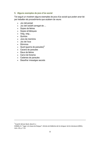 8
5. Alguns exemples de jocs d’ús social
Tot seguit un mostrem alguns exemples de jocs d’ús social que poden anar bé
per treballar els procediments que acabem de veure:
• Joc del penjat
• Joc del vaixell carregat de ...
• Sopes de lletres
• Sopes sil·làbiques
• Veig, veig...
• Quintos
• Jocs de memòria
• Joc de l’oca
• Dòminos
• Quizl (guerra de paraules)5
• Cacera de paraules
• Daus de lletres
• Canvi de fonema
• Cadenes de paraules
• Desxifrar missatges secrets
5
A partir del joc Quizl, descrit a :
COMAS, O. “Jugar a la classe de llengua”. Articles de Didàctica de la Llengua i de la Literatura (2001),
núm. 24, p. 7-15.
 