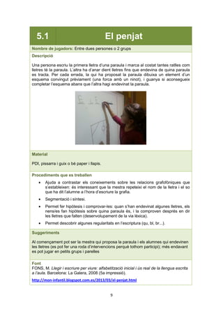 9
5.1 El penjat
Nombre de jugadors: Entre dues persones o 2 grups
Descripció
Una persona escriu la primera lletra d’una paraula i marca al costat tantes ratlles com
lletres té la paraula. L’altra ha d’anar dient lletres fins que endevina de quina paraula
es tracta. Per cada errada, la qui ha proposat la paraula dibuixa un element d’un
esquema convingut prèviament (una forca amb un ninot), i guanya si aconsegueix
completar l’esquema abans que l’altra hagi endevinat la paraula.
Material
PDI, pissarra i guix o bé paper i llapis.
Procediments que es treballen
• Ajuda a contrastar els coneixements sobre les relacions grafofòniques que
s’estableixen: és interessant que la mestra repeteixi el nom de la lletra i el so
que ha dit l’alumne a l’hora d’escriure la grafia.
• Segmentació i síntesi.
• Permet fer hipòtesis i comprovar-les: quan s’han endevinat algunes lletres, els
nens/es fan hipòtesis sobre quina paraula és, i la comproven després en dir
les lletres que falten (desenvolupament de la via lèxica).
• Permet descobrir algunes regularitats en l’escriptura (qu, bl, br...).
Suggeriments
Al començament pot ser la mestra qui proposa la paraula i els alumnes qui endevinen
les lletres (es pot fer una roda d’intervencions perquè tothom participi); més endavant
es pot jugar en petits grups i parelles
Font
FONS, M. Llegir i escriure per viure: alfabetització inicial i ús real de la llengua escrita
a l’aula. Barcelona: La Galera, 2008 (5a impressió).
http://mon-infantil.blogspot.com.es/2013/03/el-penjat.html
 