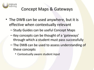 Concept Maps & Gateways

• The DWB can be used anywhere, but it is
  effective when contextually relevant
  – Study Guides can be useful Concept Maps
  – Key concepts can be thought of a ‘gateways’
    through which a student must pass successfully
  – The DWB can be used to assess understanding of
    these concepts
     • Contextually aware student input
 