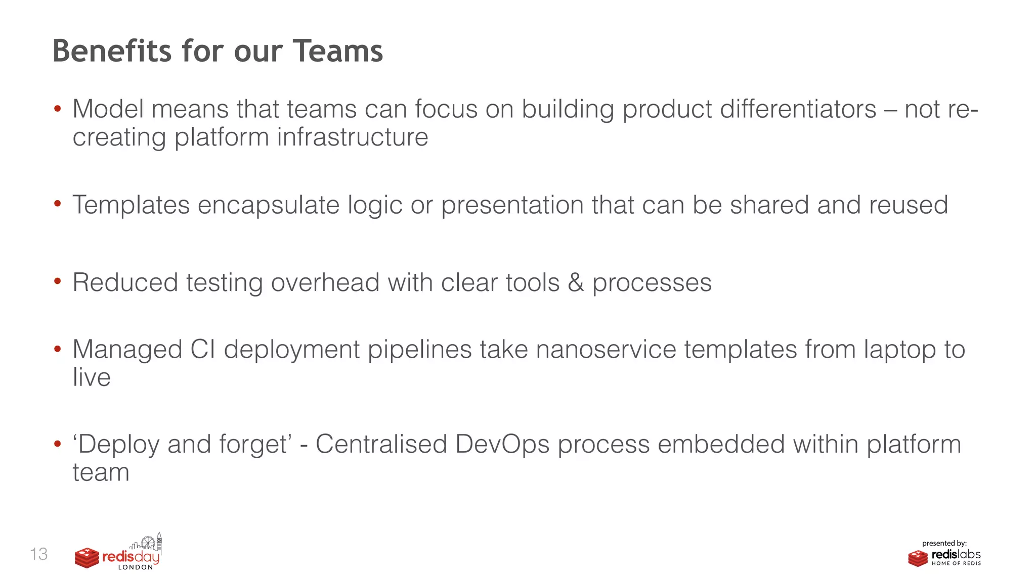 • Model means that teams can focus on building product differentiators – not re-
creating platform infrastructure 
• Templates encapsulate logic or presentation that can be shared and reused
• Reduced testing overhead with clear tools & processes 
• Managed CI deployment pipelines take nanoservice templates from laptop to
live 
• ‘Deploy and forget’ - Centralised DevOps process embedded within platform
team
Benefits for our Teams
13
 