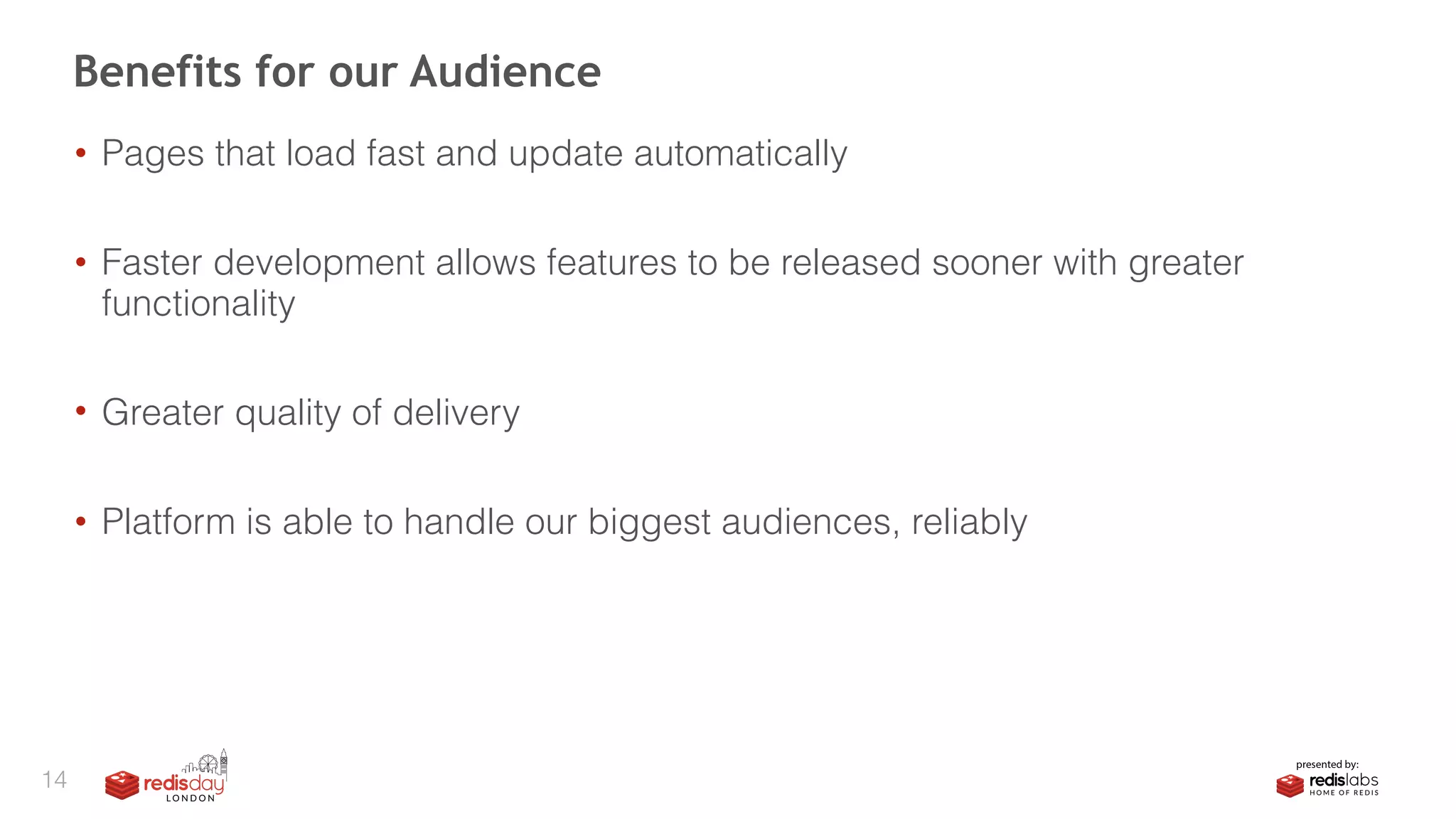 • Pages that load fast and update automatically
• Faster development allows features to be released sooner with greater
functionality
• Greater quality of delivery
• Platform is able to handle our biggest audiences, reliably
Benefits for our Audience
14
 