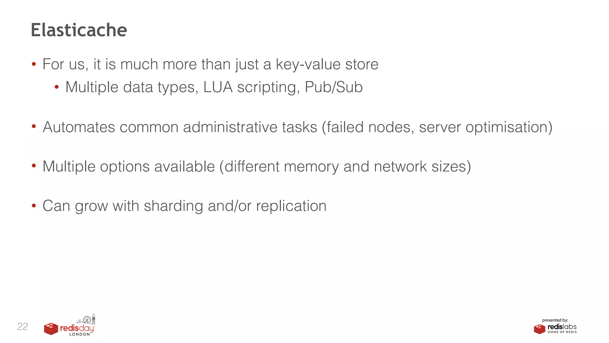 • For us, it is much more than just a key-value store
• Multiple data types, LUA scripting, Pub/Sub 
• Automates common administrative tasks (failed nodes, server optimisation) 
• Multiple options available (different memory and network sizes) 
• Can grow with sharding and/or replication
Elasticache
22
 
