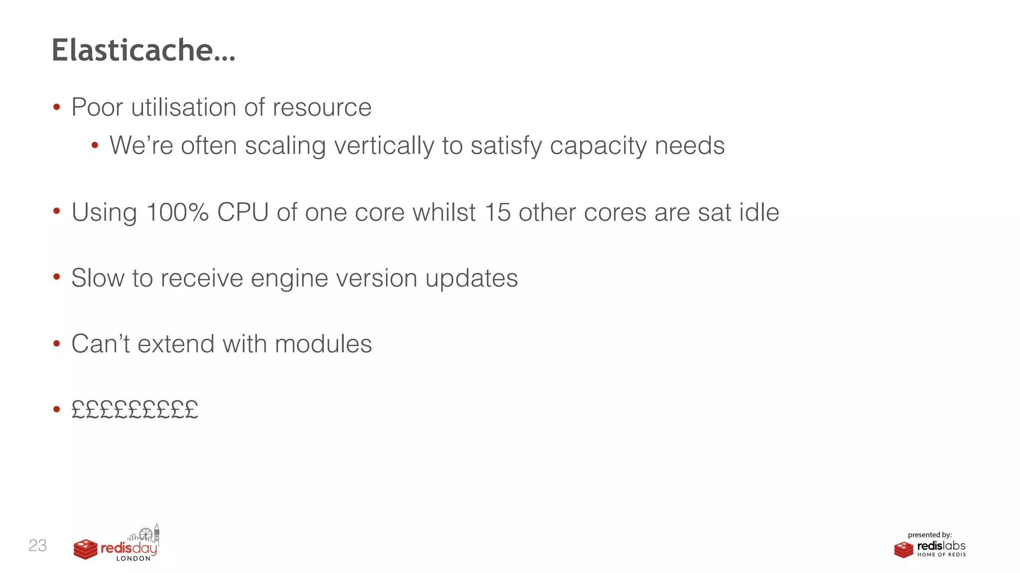 • Poor utilisation of resource
• We’re often scaling vertically to satisfy capacity needs 
• Using 100% CPU of one core whilst 15 other cores are sat idle 
• Slow to receive engine version updates 
• Can’t extend with modules 
• £££££££££
Elasticache…
23
 