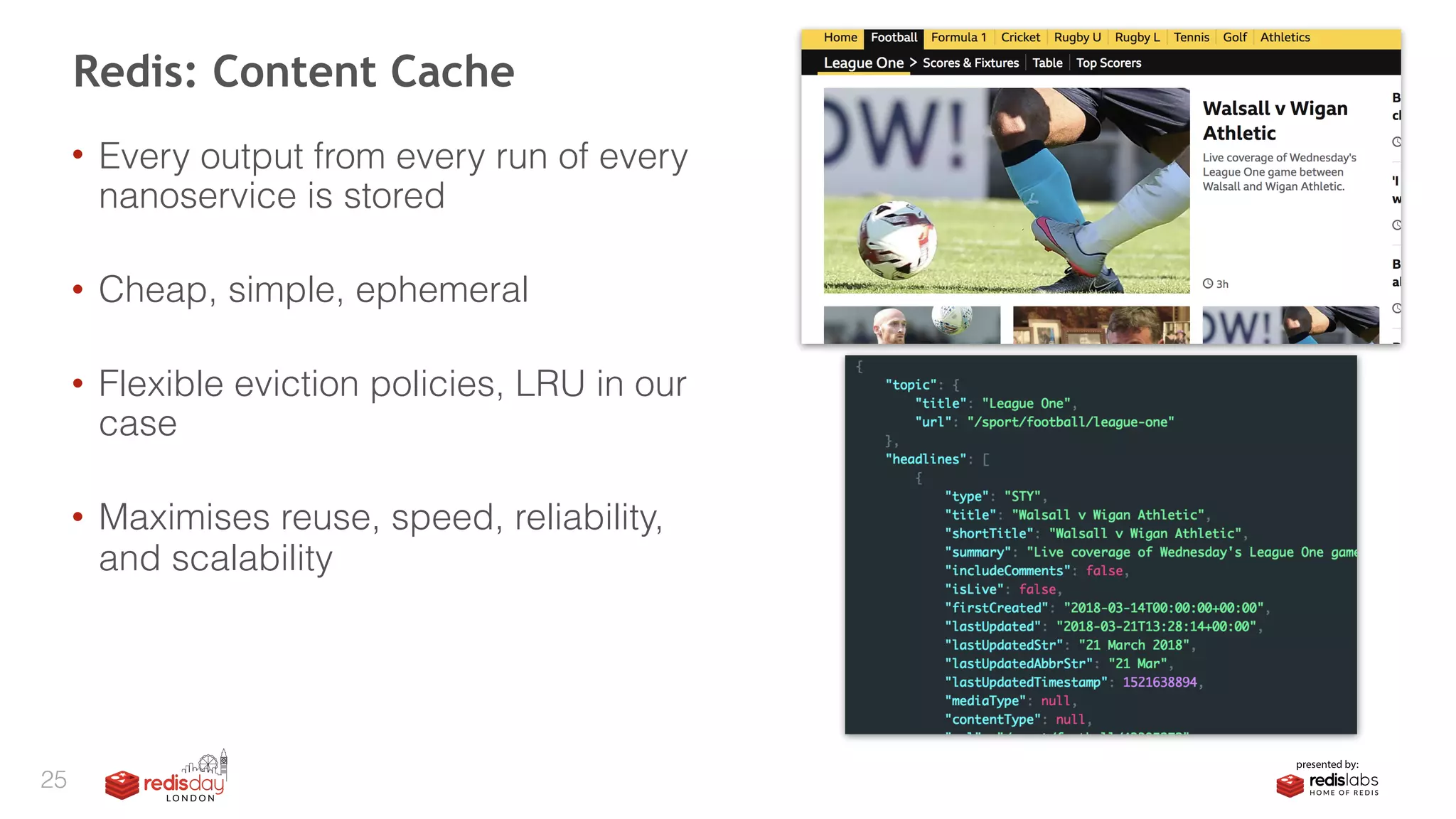 • Every output from every run of every
nanoservice is stored 
• Cheap, simple, ephemeral 
• Flexible eviction policies, LRU in our
case 
• Maximises reuse, speed, reliability,
and scalability
Redis: Content Cache
25
 