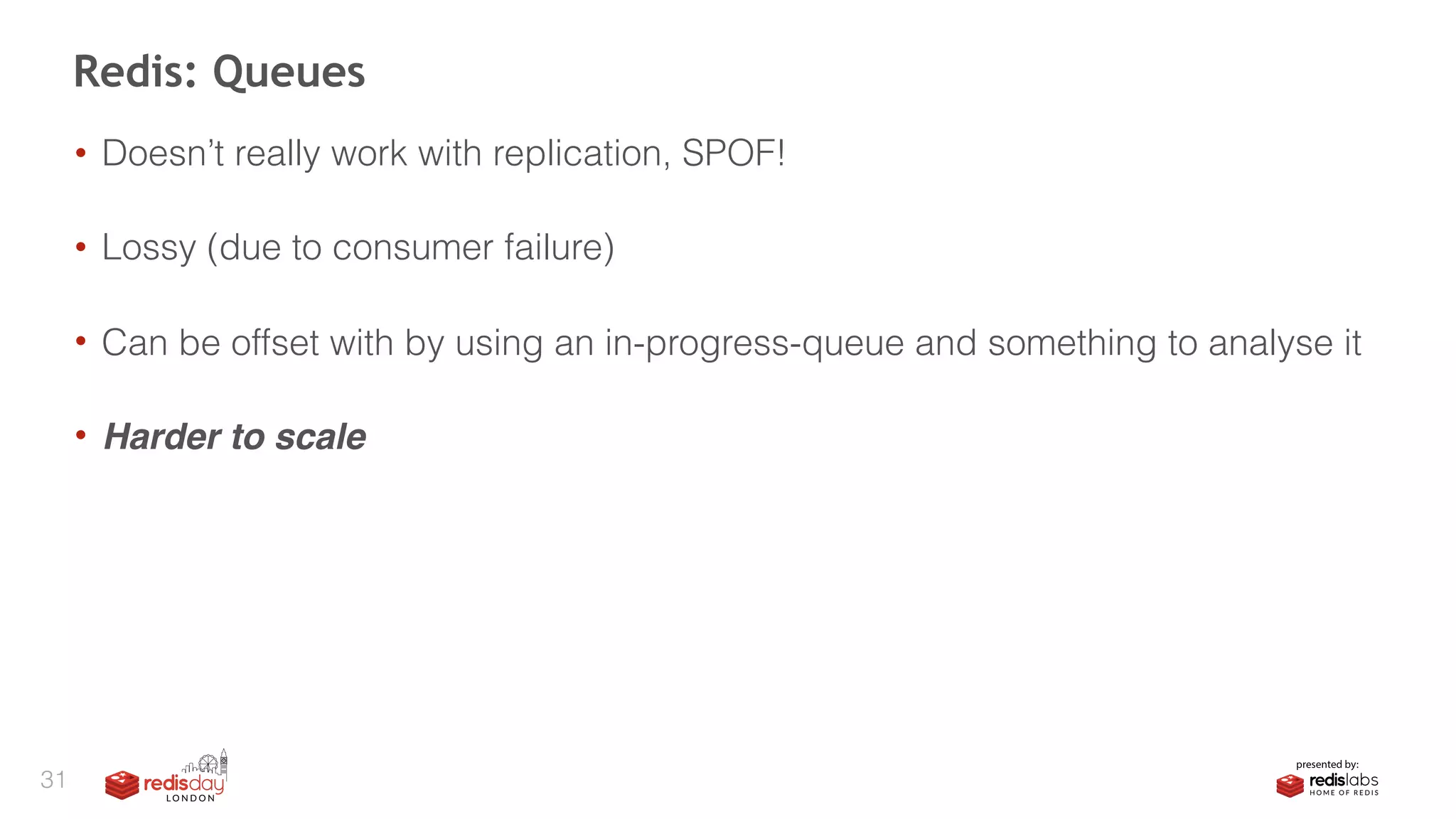 • Doesn’t really work with replication, SPOF! 
• Lossy (due to consumer failure) 
• Can be offset with by using an in-progress-queue and something to analyse it 
• Harder to scale
Redis: Queues
31
 