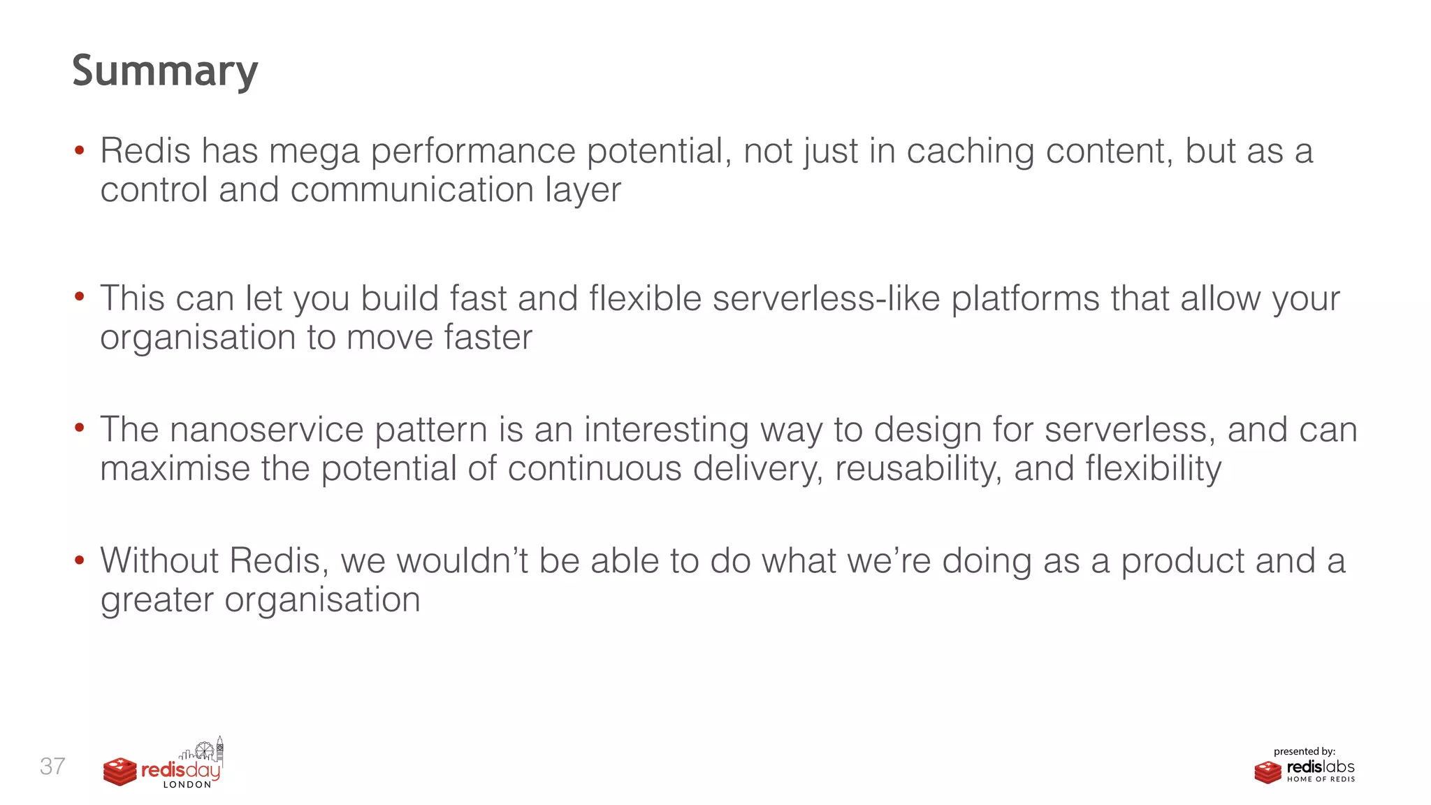 • Redis has mega performance potential, not just in caching content, but as a
control and communication layer
• This can let you build fast and flexible serverless-like platforms that allow your
organisation to move faster 
• The nanoservice pattern is an interesting way to design for serverless, and can
maximise the potential of continuous delivery, reusability, and flexibility 
• Without Redis, we wouldn’t be able to do what we’re doing as a product and a
greater organisation
Summary
37
 