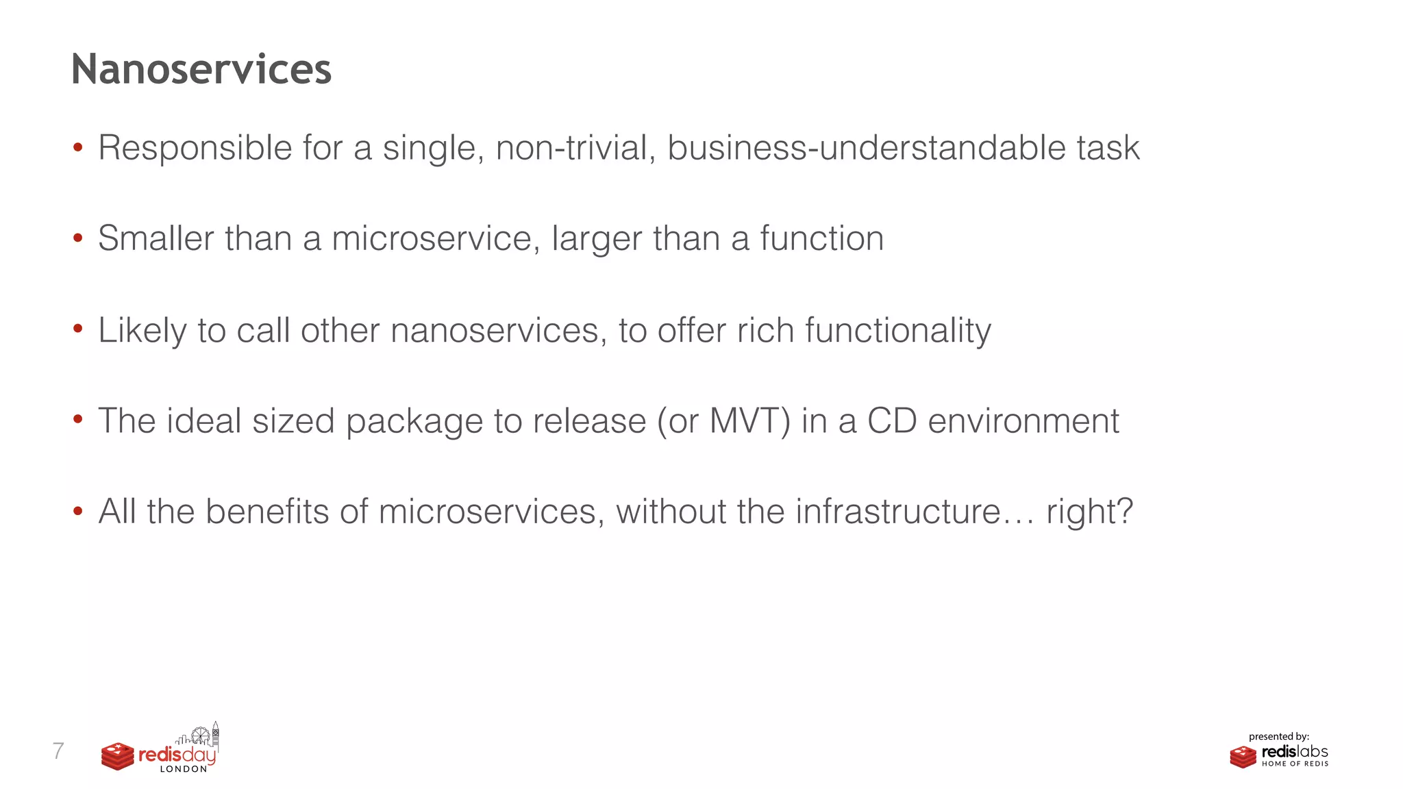 • Responsible for a single, non-trivial, business-understandable task 
• Smaller than a microservice, larger than a function 
• Likely to call other nanoservices, to offer rich functionality 
• The ideal sized package to release (or MVT) in a CD environment 
• All the benefits of microservices, without the infrastructure… right?
Nanoservices
7
 