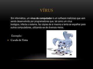 Em informática, um vírus de computador é um software malicioso que vem
sendo desenvolvido por programadores que, tal como um vírus
biológico, infecta o sistema, faz cópias de si mesmo e tenta se espalhar para
outros computadores, utilizando-se de diversos meios.

 