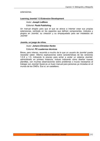 Capítulo 13: Bibliografía y Webgrafía


extensiones.


Learning Joomla! 1.5 Extension Development
      Autor: Joseph LeBlanc
      Editorial: Packt Publishing
Un manual dirigido para que el que se atreva a intentar crear sus propias
extensiones, centrado en los aspectos que definen componentes, módulos y
plugins en Joomla!, su creación y su empaquetado para ser instalados en
Joomla!


Joomla, un juego de niños.
      Autor: Johann-Christian Hanke
      Editorial: PC cuadernos técnicos
Breve, pero intenso, recorrido a mucho de lo que un usuario de Joomla! pueda
necesitar saber. Alterna explicaciones sobre características de las versiones
1.0.X y 1.5, indicando lo preciso para echar a andar un sistema Joomla!,
administrarlo en primera instancia, incluso indicando cómo diseñar nuevas
plantillas, con muchas observaciones sobre problemas o trucos necesarios al
trabajar con Joomla! Quizá es un buen manual para personas ya iniciadas en el
mundo de los CMS's. Eso sí, en castellano.




                La web en entornos educativos: Joomla!                               252
 