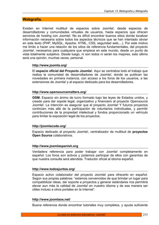 Capítulo 13: Bibliografía y Webgrafía


Webgrafía.

Existen en Internet multitud de espacios sobre Joomla!, desde espacios de
desarrolladores y comunidades virtuales de usuarios, hasta espacios que ofrecen
servicios de hosting con Joomla!. No es difícil encontrar buenos sitios donde localizar
información necesaria sobre todos los aspectos técnicos que se han intentado obviar
en este texto (PHP, MySQL, Apache, HTML, CSS, seguridad web,...). Por este motivo
me limito a hacer una relación de los sitios de referencia fundamentales, del proyecto
Joomla!, necesarios para cualquiera que empiece en este mundo, desde un punto de
vista totalmente subjetivo. Desde luego, ni son todos ni serán los mejores, esto último
será una opinión, muchas veces, personal.

      http://www.joomla.org/
      El espacio oficial del Proyecto Joomla!. Aquí se centraliza todo el trabajo que
      realiza la comunidad de desarrolladores de Joomla!, donde se publican las
      novedades en primera instancia, con acceso a los foros de los usuarios, a las
      extensiones de Joomla! y al espacio dedicado para los desarrolladores.


      http://www.opensourcematters.org/
      OSM. Espacio sin ánimo de lucro formado bajo las leyes de Estados unidos, y
      creado para dar sopote legal, organizativo y financiero al proyecto Opensource
      Joomla!. La intención es asegurar que el proyecto Joomla! Y futuros proyectos
      continúen más allá de la participación de voluntarios individuales, y permitir
      contribuciones de la propiedad intelectual y fondos proporcionado un vehículo
      para limitar la exposición legal de los proyectos.


      http://joomlacode.org/
      Espacio dedicado al proyecto Joomla!, centralizador de multitud de proyectos
      Open Source colaborativos.


      http://www.joomlaspanish.org
      Verdadera referencia para poder trabajar con Joomla! completamente en
      español. Los foros son activos y podemos participar de ellos con garantías de
      que nuestra consulta será atendida. Traductor oficial al idioma español.


      http://www.todosjuntos.org/
      Espacio activo colaborador del proyecto Joomla! para ofrecerlo en español.
      Según sus propias palabras: “estamos convencidos de que brindar un lugar para
      compatibilizar ideas, dar soporte a proyectos y generar estándares nos permitirá
      elevar aun más la calidad de Joomla! en nuestro idioma y de esa manera ser
      útiles incluso a otros portales en la Internet”.


      http://www.joomlaos.net/
      Buena referencia donde encontrar tutoriales muy completos, y ayuda suficiente

                        La web en entornos educativos: Joomla!                               253
 