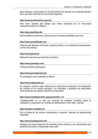 Capítulo 13: Bibliografía y Webgrafía


para empezar a profundizar en el conocimiento de Joomla! Un excelente ejemplo
de lo que está haciendo la comunidad argentina.


http://www.joomlamexico.org.mx/
Otro buen ejemplo del trabajo que están realizando en la comunidad
hispanoamericana, en México.


http://www.joomlaos.de
Buena referencia alemana, sobre todo por la oferta de platillas que tiene.


http://www.joomlafacile.com
Para los que dominan el francés, traductor oficial, con multitud de componentes,
y foros muy activos.


http://www.joomla.it/
Referencia para los que dominen el italiano.


http://www.joomlapt.com/
Traductor oficial a portugués.


http://www.joomlabrasil.org/
En portugués, pero localizado en Brasil.


http://www.edujoomla.es/
En español, quizá la mejor referencia en este idioma dedicado a la integración
de Joomla! en el mundo educativo, con tutoriales y espacios de intercambio
entre personas que utilizan Joomla! en educación.


http://www.installationwiki.org/Joomla%21_1.5
“Installationwiki” es un wiki con carácter de englobar tutoriales sobre la
instalación y explicación de multitud de aplicaciones, entre ellas, Joomla!


http://detodo.masde50.net
Con el esfuerzo de traducir extensiones a español, además de aportaciones
originales.


http://www.howtojoomla.net/
Alberga una buena colección de tutoriales sobre Joomla! y las necesidades que
podemos encontrar al desarrollar sitios web.

                  La web en entornos educativos: Joomla!                               254
 