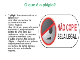 O que é o plágio?
• O plágio é o ato de assinar ou
apresentar
uma obra intelectual de
qualquer natureza
(texto, música,
obra pictórica, fotografia, obra
audiovisual, etc) contendo
partes de uma obra que
pertença a outra pessoa sem
colocar os créditos para
o autor original. No acto de
plágio, o plagiador apropria-se
indevidamente da obra
intelectual de outra pessoa,
assumindo a autoria da
mesma.
 