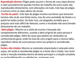 Reprodução directa: Plágio pode assumir a forma de uma cópia directa
e colar procedimento quando trechos do trabalho do outro autor são
reproduzidos diretamente, sem alterações em tudo. Este tipo de plágio
é comum entre os tape adores de escola.
Escrita de patch : Este tipo de plágio envolve escritores que tomaram
trechos não só de uma fonte única, mas de uma variedade de fontes e o
patch-los todos juntos. Ao fazer isso, um plagiador acredita que o
prejuízo será mais difícil de detectar, como o resultado não será tomado
diretamente de um trabalho.
Ideia plágio : Mesmo se o estilo de escrita e fraseado são
completamente diferentes, usando a ideia original de outra pessoa é
considerado plágio. Além de casos que podem ser atribuídos ao
conhecimento geral, onde há mais de uma origem para a mesma idéia,
reproduzir ideias de outra pessoa como seu próprio é considerado
plágio.
Fontes não citadas: Mesmo se conteúdo emprestado é colocado entre
aspas, ele ainda é considerado plágio se a fonte não é citada. Isso inclui
tanto a menção imediata dentro do texto principal e a citação completa
 