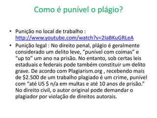 Como é punível o plágio?
• Punição no local de trabalho :
http://www.youtube.com/watch?v=2IaBKuGRLeA
• Punição legal : No direito penal, plágio é geralmente
considerado um delito leve, “punível com coimas” e
“up to” um ano na prisão. No entanto, sob certas leis
estaduais e federais pode também constituir um delito
grave. De acordo com Plagiarism.org , recebendo mais
de $2.500 de um trabalho plagiado é um crime, punível
com “até US $ n/a em multas e até 10 anos de prisão.”
No direito civil, o autor original pode demandar o
plagiador por violação de direitos autorais.
 
