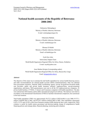 European Journal of Business and Management                                                  www.iiste.org
ISSN 2222-1905 (Paper) ISSN 2222-2839 (Online)
Vol 3, No.3




       National health accounts of the Republic of Botswana:
                            2000-2002

                                           Ontlametse Mokopakgosi
                                    Ministry of Health, Gaborone, Botswana
                                        E-mail: omokopakgosi@gov.bw


                                              Onkemetse Mathala
                                    Ministry of Health, Gaborone, Botswana
                                           E-mail: omathala@gov.bw


                                               Shenaaz El-Halabi
                                    Ministry of Health, Gaborone, Botswana
                                           Email: sel-halabi@gov.bw


                                                Eyob Zere Asbu
                                           Intercountry Support Team
                   World Health Organization Regional Office for Africa, Harare, Zimbabwe
                                          E-mail: zeyob@yahoo.com


                                 Joses Muthuri Kirigia (Corresponding author)
                   World Health Organization Regional Office for Africa, Brazzaville, Congo
                                          Email: kirigiaj@afro.who.in

Abstract

The objective of this study was to estimate the total health expenditure by various health financing sources
and make recommendations for national health accounts (NHA) institutionalization. Data was obtained
from government ministries, National AIDS Coordinating Agency, private for-profit/not-for-profit health
care providers, public and private health insurance schemes, employers/firms, non-governmental
organizations, and donors. NHA questionnaires were sent to all the 225 employers/private companies, 58
private health facilities, 27 NGOs, 12 donors and 8 insurance companies with health expenditures. The data
were entered into NHA dummy matrix tables and analyzed using Excel software. The matrices were built in
accordance to the International Classification of NHA to facilitate international comparison, but customized
to the local situation.

Total health expenditure (THE) was approximately P1172.3 million (US$218.6M) in year 2000; P1717.1
million (US$284.7M) in 2001; and P2139.3 million (US$342.9M) in 2002. That expenditure represented
6.43%, 9.27% and 10.54% of the Gross Domestic product (GDP) during the three years, respectively. NHA
evidence is useful for health system governance and decision-making, design of comprehensive health
financing policies and strategic plans, financial planning, monitoring and evaluation.

                                                    142
 