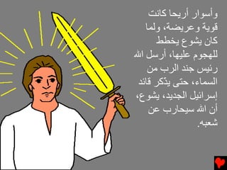 ‫وأﺱﻮار أرﻳﺤﺎ آﺎﻧﺖ‬
   ‫ﻗﻮﻳﺔ وﻋﺮﻳﻀﺔ، وﻝﻤﺎ‬
       ‫آﺎن ﻳﺸﻮع ﻳﺨﻄﻂ‬
‫ﻝﻠﻬﺠﻮم ﻋﻠﻴﻬﺎ، أرﺱﻞ اﷲ‬
    ‫رﺉﻴﺲ ﺟﻨﺪ اﻝﺮب ﻡﻦ‬
 ‫اﻝﺴﻤﺎء، ﺡﺘﻰ ﻳ ّآﺮ ﻗﺎﺉﺪ‬
        ‫ﺬ‬
‫إﺱﺮاﺉﻴﻞ اﻝﺠﺪﻳﺪ، ﻳﺸﻮع،‬
    ‫أن اﷲ ﺱﻴﺤﺎرب ﻋﻦ‬
                 ‫ﺵﻌﺒﻪ.‬
 