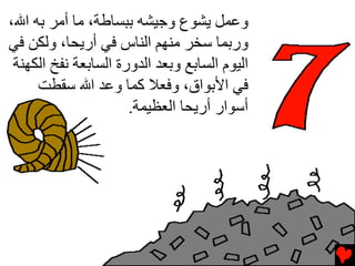 ‫وﻋﻤﻞ ﻳﺸﻮع وﺟﻴﺸﻪ ﺏﺒﺴﺎﻃﺔ، ﻡﺎ أﻡﺮ ﺏﻪ اﷲ،‬
‫ورﺏﻤﺎ ﺱﺨﺮ ﻡﻨﻬﻢ اﻝﻨﺎس ﻓﻲ أرﻳﺤﺎ، وﻝﻜﻦ ﻓﻲ‬
 ‫اﻝﻴﻮم اﻝﺴﺎﺏﻊ وﺏﻌﺪ اﻝﺪورة اﻝﺴﺎﺏﻌﺔ ﻧﻔﺦ اﻝﻜﻬﻨﺔ‬
     ‫ﻓﻲ اﻷﺏﻮاق، وﻓﻌﻼ آﻤﺎ وﻋﺪ اﷲ ﺱﻘﻄﺖ‬
                      ‫أﺱﻮار أرﻳﺤﺎ اﻝﻌﻈﻴﻤﺔ.‬
 