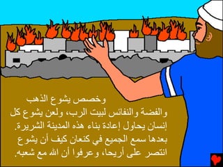 ‫وﺥﺼﺺ ﻳﺸﻮع اﻝﺬهﺐ‬
‫واﻝﻔﻀﺔ واﻝﻨﻔﺎﺉﺲ ﻝﺒﻴﺖ اﻝﺮب، وﻝﻌﻦ ﻳﺸﻮع آﻞ‬
 ‫إﻧﺴﺎن ﻳﺤﺎول إﻋﺎدة ﺏﻨﺎء هﺬﻩ اﻝﻤﺪﻳﻨﺔ اﻝﺸﺮﻳﺮة.‬
  ‫ﺏﻌﺪهﺎ ﺱﻤﻊ اﻝﺠﻤﻴﻊ ﻓﻲ آﻨﻌﺎن آﻴﻒ أن ﻳﺸﻮع‬
 ‫اﻧﺘﺼﺮ ﻋﻠﻰ أرﻳﺤﺎ، وﻋﺮﻓﻮا أن اﷲ ﻡﻊ ﺵﻌﺒﻪ.‬
 