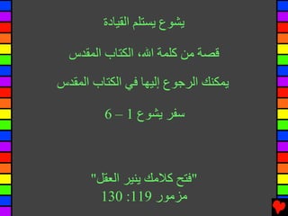 ‫ﻳﺸﻮع ﻳﺴﺘﻠﻢ اﻝﻘﻴﺎدة‬

  ‫ﻗﺼﺔ ﻡﻦ آﻠﻤﺔ اﷲ، اﻝﻜﺘﺎب اﻝﻤﻘﺪس‬

‫ﻳﻤﻜﻨﻚ اﻝﺮﺟﻮع إﻝﻴﻬﺎ ﻓﻲ اﻝﻜﺘﺎب اﻝﻤﻘﺪس‬

         ‫ﺱﻔﺮ ﻳﺸﻮع 1 – 6‬



      ‫"ﻓﺘﺢ آﻼﻡﻚ ﻳﻨﻴﺮ اﻝﻌﻘﻞ"‬
        ‫ﻡﺰﻡﻮر 911: 031‬
 
