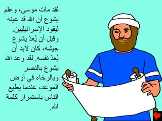 ‫ﻝﻘﺪ ﻡﺎت ﻡﻮﺱﻰ، وﻋﻠﻢ‬
 ‫ﻳﺸﻮع أن اﷲ ﻗﺪ ﻋﻴﻨﻪ‬
   ‫ﻝﻴﻘﻮد اﻹﺱﺮاﺉﻴﻠﻴﻴﻦ.‬
   ‫وﻗﺒﻞ أن ُﻌﺪ ﻳﺸﻮع‬
          ‫ﻳ ّ‬
   ‫ﺟﻴﺸﻪ، آﺎن ﻻﺏﺪ أن‬
‫ُﻌﺪ ﻧﻔﺴﻪ. ﻝﻘﺪ وﻋﺪ اﷲ‬
                 ‫ﻳ ّ‬
        ‫ﻳﺸﻮع ﺏﺎﻝﻨﺼﺮ‬
   ‫وﺏﺎﻝﺮﺥﺎء ﻓﻲ أرض‬
  ‫اﻝﻤﻮﻋﺪ، ﻋﻨﺪﻡﺎ ﻳﻄﻴﻊ‬
 ‫اﻝﻨﺎس ﺏﺎﺱﺘﻤﺮار آﻠﻤﺔ‬
                 ‫اﷲ.‬
 