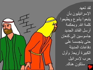 ‫ﻝﻘﺪ ﺕﻌﻬﺪ‬
     ‫اﻹﺱﺮاﺉﻴﻠﻴﻮن ﺏﺄن‬
‫ﻳﺘﺒﻌﻮا ﻳﺸﻮع وﻳﻄﻴﻌﻮا‬
    ‫آﻠﻤﺔ اﷲ. وﺏﺤﻜﻤﺔ‬
   ‫أرﺱﻞ اﻝﻘﺎﺉﺪ اﻝﺠﺪﻳﺪ‬
 ‫ﺟﺎﺱﻮﺱﻴﻦ إﻝﻰ آﻨﻌﺎن‬
   ‫ﺡﺘﻰ ﻳﺘﺠﺴﺴﺎ ﻋﻠﻰ‬
      ‫دﻓﺎﻋﺎت اﻝﻤﺪﻳﻨﺔ‬
  ‫اﻝﻜﺒﻴﺮة أرﻳﺤﺎ. وأول‬
      ‫ﺡﺮب ﻹﺱﺮاﺉﻴﻞ‬
    ‫ﺱﺘﻜﻮن هﻨﺎك.‬
 