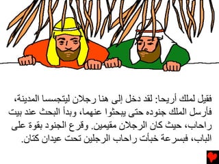 ‫ﻓﻘﻴﻞ ﻝﻤﻠﻚ أرﻳﺤﺎ: ﻝﻘﺪ دﺥﻞ إﻝﻰ هﻨﺎ رﺟﻼن ﻝﻴﺘﺠﺴﺴﺎ اﻝﻤﺪﻳﻨﺔ،‬
‫ﻓﺄرﺱﻞ اﻝﻤﻠﻚ ﺟﻨﻮدﻩ ﺡﺘﻰ ﻳﺒﺤﺜﻮا ﻋﻨﻬﻤﺎ، وﺏﺪأ اﻝﺒﺤﺚ ﻋﻨﺪ ﺏﻴﺖ‬
‫راﺡﺎب، ﺡﻴﺚ آﺎن اﻝﺮﺟﻼن ﻡﻘﻴﻤﻴﻦ. وﻗﺮع اﻝﺠﻨﻮد ﺏﻘﻮة ﻋﻠﻰ‬
   ‫اﻝﺒﺎب، ﻓﺒﺴﺮﻋﺔ ﺥﺒﺄت راﺡﺎب اﻝﺮﺟﻠﻴﻦ ﺕﺤﺖ ﻋﻴﺪان آﺘﺎن.‬
 