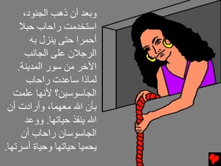 ‫وﺏﻌﺪ أن ذهﺐ اﻝﺠﻨﻮد،‬
     ‫اﺱﺘﺨﺪﻡﺖ راﺡﺎب ﺡﺒﻼ‬
        ‫أﺡﻤﺮا ﺡﺘﻰ ﻳﻨﺰل ﺏﻪ‬
      ‫اﻝﺮﺟﻼن ﻋﻠﻰ اﻝﺠﺎﻧﺐ‬
    ‫اﻵﺥﺮ ﻡﻦ ﺱﻮر اﻝﻤﺪﻳﻨﺔ.‬
       ‫ﻝﻤﺎذا ﺱﺎﻋﺪت راﺡﺎب‬
   ‫اﻝﺠﺎﺱﻮﺱﻴﻦ؟ ﻷﻧﻬﺎ ﻋﻠﻤﺖ‬
 ‫ﺏﺄن اﷲ ﻡﻌﻬﻤﺎ، وأرادت أن‬
       ‫اﷲ ﻳﻨﻘﺬ ﺡﻴﺎﺕﻬﺎ. ووﻋﺪ‬
     ‫اﻝﺠﺎﺱﻮﺱﺎن راﺡﺎب أن‬
‫ﻳﺤﻤﻴﺎ ﺡﻴﺎﺕﻬﺎ وﺡﻴﺎة أﺱﺮﺕﻬﺎ.‬
 