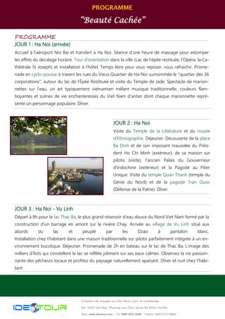 PROGRAMME
“Beauté Cachée”
Créateur de voyages au Viet Nam, Laos et Cambodge
Ad: 9/65 Van Bao, Phuong Lieu Giai, Quan Ba Dinh, Ha Noi
Web: www.ideotour.com ǀ Tél: 0084 3935 2690 ǀ Hotline: 0084 9123 68866
PROGRAMME
JOUR 1 : Ha Noi (arrivée)
Accueil à l’aéroport Noi Bai et transfert à Ha Noi. Séance d’une heure de massage pour estomper
les effets du décalage horaire. Tour d’orientation dans la ville (Lac de l’épée restituée, l’Opéra, la Ca-
thédrale St Joseph) et installation à l’hôtel. Temps libre pour vous reposer, vous rafraichir. Prome-
nade en cyclo-pousse à travers les rues du Vieux Quartier de Ha Noi surnommée le "quartier des 36
corporations", autour du lac de l'Épée Restituée et visite du Temple de Jade. Spectacle de marion-
nettes sur l’eau, un art typiquement vietnamien mêlant musique traditionnelle, couleurs flam-
boyantes et scènes de vie enchanteresses du Viet Nam d’antan dont chaque marionnette repré-
sente un personnage populaire. Dîner.
JOUR 3 : Ha Noi - Vu Linh
Départ à 8h pour le lac Thac Ba, le plus grand réservoir d’eau douce du Nord Viet Nam formé par la
construction d’un barrage en amont sur la rivière Chay. Arrivée au village de Vu Linh situé aux
abords du lac et peuplé par les Dzao à pantalon blanc.
Installation chez l’habitant dans une maison traditionnelle sur pilotis parfaitement intégrée à un en-
vironnement bucolique. Déjeuner. Promenade de 2h en bateau sur le lac de Thac Ba. L’image des
milliers d’îlots qui constellent le lac se reflète joliment sur ses eaux calmes. Observez la vie passion-
nante des pêcheurs locaux et profitez du paysage naturellement apaisant. Dîner et nuit chez l’habi-
tant.
JOUR 2 : Ha Noi
Visite du Temple de la Littérature et du musée
d'Ethnographie. Déjeuner. Découverte de la place
Ba Dinh et de son imposant mausolée du Prési-
dent Ho Chi Minh (extérieur), de sa maison sur
pilotis (visite), l'ancien Palais du Gouverneur
d'Indochine (extérieur) et la Pagode au Pilier
Unique. Visite du temple Quan Thanh (temple du
Génie du Nord) et de la pagode Tran Quoc
(Défense de la Patrie). Dîner.
 