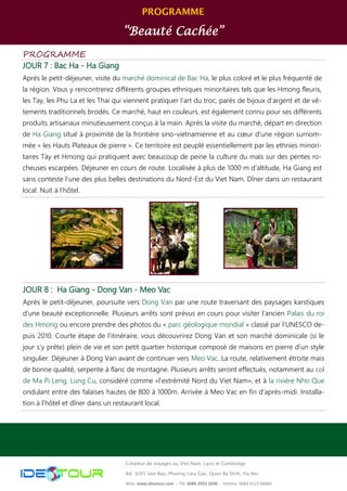 PROGRAMME
“Beauté Cachée”
Créateur de voyages au Viet Nam, Laos et Cambodge
Ad: 9/65 Van Bao, Phuong Lieu Giai, Quan Ba Dinh, Ha Noi
Web: www.ideotour.com ǀ Tél: 0084 3935 2690 ǀ Hotline: 0084 9123 68866
PROGRAMME
JOUR 7 : Bac Ha - Ha Giang
Après le petit-déjeuner, visite du marché dominical de Bac Ha, le plus coloré et le plus fréquenté de
la région. Vous y rencontrerez différents groupes ethniques minoritaires tels que les Hmong fleuris,
les Tay, les Phu La et les Thai qui viennent pratiquer l’art du troc, parés de bijoux d'argent et de vê-
tements traditionnels brodés. Ce marché, haut en couleurs, est également connu pour ses différents
produits artisanaux minutieusement conçus à la main. Après la visite du marché, départ en direction
de Ha Giang situé à proximité de la frontière sino-vietnamienne et au cœur d’une région surnom-
mée « les Hauts Plateaux de pierre ». Ce territoire est peuplé essentiellement par les ethnies minori-
taires Tày et Hmong qui pratiquent avec beaucoup de peine la culture du maïs sur des pentes ro-
cheuses escarpées. Déjeuner en cours de route. Localisée à plus de 1000 m d’altitude, Ha Giang est
sans conteste l’une des plus belles destinations du Nord-Est du Viet Nam. Dîner dans un restaurant
local. Nuit à l’hôtel.
JOUR 8 : Ha Giang - Dong Van - Meo Vac
Après le petit-déjeuner, poursuite vers Dong Van par une route traversant des paysages karstiques
d’une beauté exceptionnelle. Plusieurs arrêts sont prévus en cours pour visiter l’ancien Palais du roi
des Hmong ou encore prendre des photos du « parc géologique mondial » classé par l’UNESCO de-
puis 2010. Courte étape de l’itinéraire, vous découvrirez Dong Van et son marché dominicale (si le
jour s’y prête) plein de vie et son petit quartier historique composé de maisons en pierre d’un style
singulier. Déjeuner à Dong Van avant de continuer vers Meo Vac. La route, relativement étroite mais
de bonne qualité, serpente à flanc de montagne. Plusieurs arrêts seront effectués, notamment au col
de Ma Pi Leng, Lung Cu, considéré comme «l’extrémité Nord du Viet Nam», et à la rivière Nho Que
ondulant entre des falaises hautes de 800 à 1000m. Arrivée à Meo Vac en fin d’après-midi. Installa-
tion à l’hôtel et dîner dans un restaurant local.
 