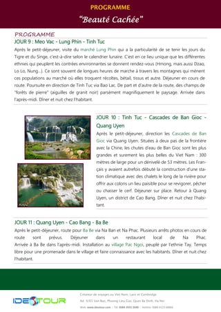 PROGRAMME
“Beauté Cachée”
Créateur de voyages au Viet Nam, Laos et Cambodge
Ad: 9/65 Van Bao, Phuong Lieu Giai, Quan Ba Dinh, Ha Noi
Web: www.ideotour.com ǀ Tél: 0084 3935 2690 ǀ Hotline: 0084 9123 68866
PROGRAMME
JOUR 9 : Meo Vac - Lung Phin - Tinh Tuc
Après le petit-déjeuner, visite du marché Lung Phin qui a la particularité de se tenir les jours du
Tigre et du Singe, c’est-à-dire selon le calendrier lunaire. C’est en ce lieu unique que les différentes
ethnies qui peuplent les contrées environnantes se donnent rendez-vous (Hmong, mais aussi Dzao,
Lo Lo, Nung…). Ce sont souvent de longues heures de marche à travers les montagnes qui mènent
ces populations au marché où elles troquent récoltes, bétail, tissus et autre. Déjeuner en cours de
route. Poursuite en direction de Tinh Tuc via Bao Lac. De part et d’autre de la route, des champs de
“forêts de pierre” (aiguilles de granit noir) parsèment magnifiquement le paysage. Arrivée dans
l’après-midi. Dîner et nuit chez l’habitant.
JOUR 11 : Quang Uyen - Cao Bang - Ba Be
Après le petit-déjeuner, route pour Ba Be via Na Ban et Na Phac. Plusieurs arrêts photos en cours de
route sont prévus. Déjeuner dans un restaurant local de Na Phac.
Arrivée à Ba Be dans l’après-midi. Installation au village Pac Ngoi, peuplé par l’ethnie Tay. Temps
libre pour une promenade dans le village et faire connaissance avec les habitants. Dîner et nuit chez
l’habitant.
JOUR 10 : Tinh Tuc - Cascades de Ban Gioc -
Quang Uyen
Après le petit-déjeuner, direction les Cascades de Ban
Gioc via Quang Uyen. Situées à deux pas de la frontière
avec la Chine, les chutes d’eau de Ban Gioc sont les plus
grandes et surement les plus belles du Viet Nam : 300
mètres de large pour un dénivelé de 53 mètres. Les Fran-
çais y avaient autrefois débuté la construction d’une sta-
tion climatique avec des chalets le long de la rivière pour
offrir aux colons un lieu paisible pour se revigorer, pêcher
ou chasser le cerf. Déjeuner sur place. Retour à Quang
Uyen, un district de Cao Bang. Dîner et nuit chez l’habi-
tant.
 
