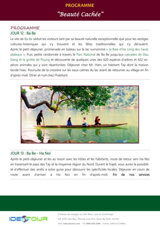 PROGRAMME
“Beauté Cachée”
Créateur de voyages au Viet Nam, Laos et Cambodge
Ad: 9/65 Van Bao, Phuong Lieu Giai, Quan Ba Dinh, Ha Noi
Web: www.ideotour.com ǀ Tél: 0084 3935 2690 ǀ Hotline: 0084 9123 68866
PROGRAMME
JOUR 12 : Ba Be
Le site de Ba Be séduit les visiteurs tant par sa beauté naturelle exceptionnelle que pour les vestiges
cultureo-historiques qui s’y trouvent et les fêtes traditionnelles qui s’y déroulent.
Après le petit-déjeuner, promenade en bateau sur le lac surnommé « la Baie d’Ha Long des hauts
plateaux ». Puis, petite randonnée à travers le Parc National de Ba Be jusqu’aux cascades de Dau
Dang et la grotte de Poung et découverte de quelques unes des 620 espèces d'arbres et 422 es-
pèces animales qui y sont répertoriées. Déjeuner chez Mr. Hien, un habitant Tay dont la maison
borde l’eau. Poursuite de la croisière sur les eaux calmes du lac avant de retourner au village en fin
d’après-midi. Dîner et nuit chez l’habitant.
JOUR 13 : Ba Be - Ha Noi
Après le petit-déjeuner et les au revoir avec les hôtes et les habitants, route de retour vers Ha Noi
en traversant le pays des Tay et la moyenne région du Nord. Durant le trajet, vous aurez la possibili-
té d’effectuer des arrêts à votre guise pour découvrir les spécificités locales. Déjeuner en cours de
route avant d’arriver à Ha Noi en fin d’après-midi. Fin de nos services
 
