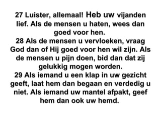 27 Luister, allemaal!27 Luister, allemaal! Heb uwHeb uw vijandenvijanden
lief. Als de mensen u haten, wees danlief. Als de mensen u haten, wees dan
goed voor hen.goed voor hen.
28 Als de mensen u vervloeken, vraag28 Als de mensen u vervloeken, vraag
God dan of Hij goed voor hen wil zijn. AlsGod dan of Hij goed voor hen wil zijn. Als
de mensen u pijn doen, bid dan dat zijde mensen u pijn doen, bid dan dat zij
gelukkig mogen worden.gelukkig mogen worden.
29 Als iemand u een klap in uw gezicht29 Als iemand u een klap in uw gezicht
geeft, laat hem dan begaan en verdedig ugeeft, laat hem dan begaan en verdedig u
niet. Als iemand uw mantel afpakt, geefniet. Als iemand uw mantel afpakt, geef
hem dan ook uw hemd.hem dan ook uw hemd.
 