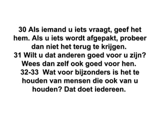 30 Als iemand u iets vraagt, geef het30 Als iemand u iets vraagt, geef het
hem. Als u iets wordt afgepakt, probeerhem. Als u iets wordt afgepakt, probeer
dan niet het terug te krijgen.dan niet het terug te krijgen.
31 Wilt u dat anderen goed voor u zijn?31 Wilt u dat anderen goed voor u zijn?
Wees dan zelf ook goed voor hen.Wees dan zelf ook goed voor hen.
32-33 Wat voor bijzonders is het te32-33 Wat voor bijzonders is het te
houden van mensen die ook van uhouden van mensen die ook van u
houden? Dat doet iedereen.houden? Dat doet iedereen.
 