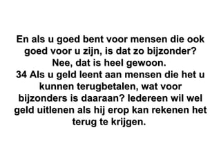 En als u goed bent voor mensen die ookEn als u goed bent voor mensen die ook
goed voor u zijn, is dat zo bijzonder?goed voor u zijn, is dat zo bijzonder?
Nee, dat is heel gewoon.Nee, dat is heel gewoon.
34 Als u geld leent aan mensen die het u34 Als u geld leent aan mensen die het u
kunnen terugbetalen, wat voorkunnen terugbetalen, wat voor
bijzonders is daaraan? Iedereen wil welbijzonders is daaraan? Iedereen wil wel
geld uitlenen als hij erop kan rekenen hetgeld uitlenen als hij erop kan rekenen het
terug te krijgen.terug te krijgen.
 
