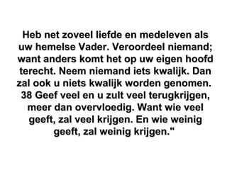 Heb net zoveel liefde en medeleven alsHeb net zoveel liefde en medeleven als
uw hemelse Vader. Veroordeel niemand;uw hemelse Vader. Veroordeel niemand;
want anders komt het op uw eigen hoofdwant anders komt het op uw eigen hoofd
terecht. Neem niemand iets kwalijk. Danterecht. Neem niemand iets kwalijk. Dan
zal ook u niets kwalijk worden genomen.zal ook u niets kwalijk worden genomen.
38 Geef veel en u zult veel terugkrijgen,38 Geef veel en u zult veel terugkrijgen,
meer dan overvloedig. Want wie veelmeer dan overvloedig. Want wie veel
geeft, zal veel krijgen. En wie weiniggeeft, zal veel krijgen. En wie weinig
geeft, zal weinig krijgen."geeft, zal weinig krijgen."
 