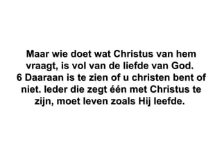 Maar wie doet wat Christus van hemMaar wie doet wat Christus van hem
vraagt, is vol van de liefde van God.vraagt, is vol van de liefde van God.
6 Daaraan is te zien of u christen bent of6 Daaraan is te zien of u christen bent of
niet. Ieder die zegt één met Christus teniet. Ieder die zegt één met Christus te
zijn, moet leven zoals Hij leefde.zijn, moet leven zoals Hij leefde.
 